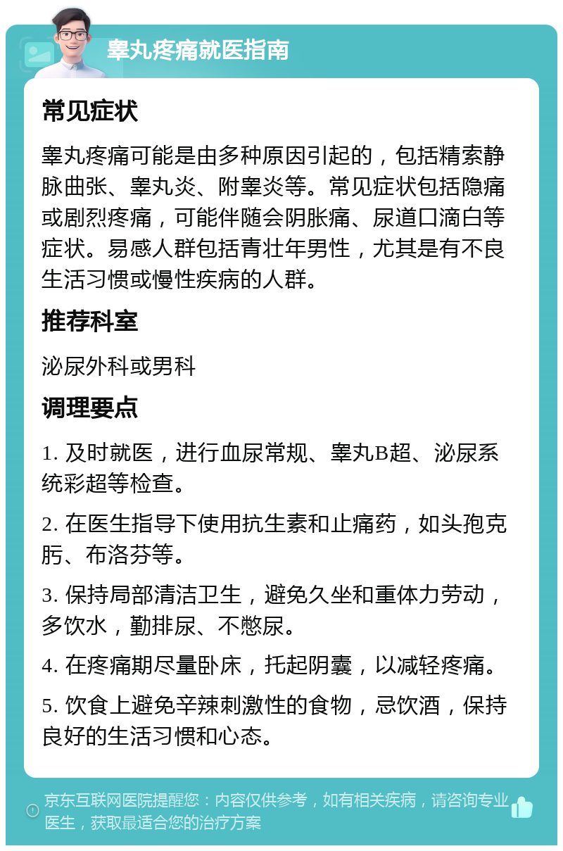 睾丸疼痛就医指南 常见症状 睾丸疼痛可能是由多种原因引起的，包括精索静脉曲张、睾丸炎、附睾炎等。常见症状包括隐痛或剧烈疼痛，可能伴随会阴胀痛、尿道口滴白等症状。易感人群包括青壮年男性，尤其是有不良生活习惯或慢性疾病的人群。 推荐科室 泌尿外科或男科 调理要点 1. 及时就医，进行血尿常规、睾丸B超、泌尿系统彩超等检查。 2. 在医生指导下使用抗生素和止痛药，如头孢克肟、布洛芬等。 3. 保持局部清洁卫生，避免久坐和重体力劳动，多饮水，勤排尿、不憋尿。 4. 在疼痛期尽量卧床，托起阴囊，以减轻疼痛。 5. 饮食上避免辛辣刺激性的食物，忌饮酒，保持良好的生活习惯和心态。