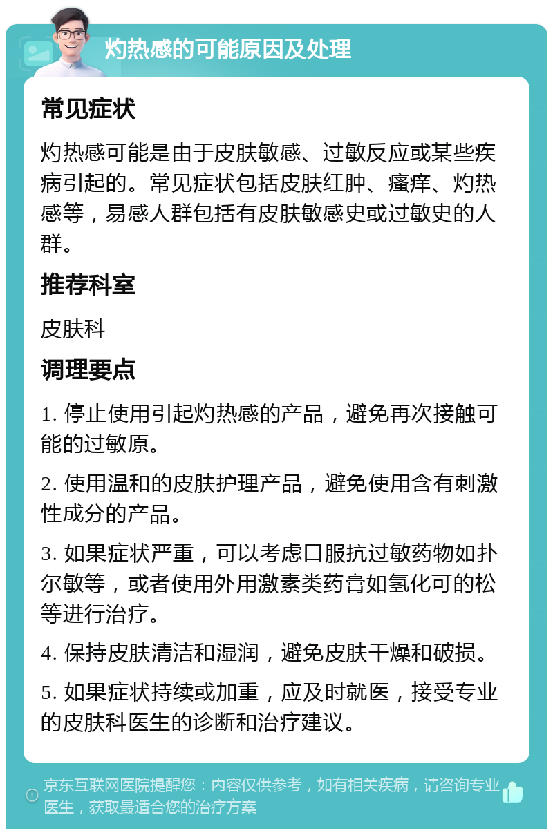 灼热感的可能原因及处理 常见症状 灼热感可能是由于皮肤敏感、过敏反应或某些疾病引起的。常见症状包括皮肤红肿、瘙痒、灼热感等，易感人群包括有皮肤敏感史或过敏史的人群。 推荐科室 皮肤科 调理要点 1. 停止使用引起灼热感的产品，避免再次接触可能的过敏原。 2. 使用温和的皮肤护理产品，避免使用含有刺激性成分的产品。 3. 如果症状严重，可以考虑口服抗过敏药物如扑尔敏等，或者使用外用激素类药膏如氢化可的松等进行治疗。 4. 保持皮肤清洁和湿润，避免皮肤干燥和破损。 5. 如果症状持续或加重，应及时就医，接受专业的皮肤科医生的诊断和治疗建议。