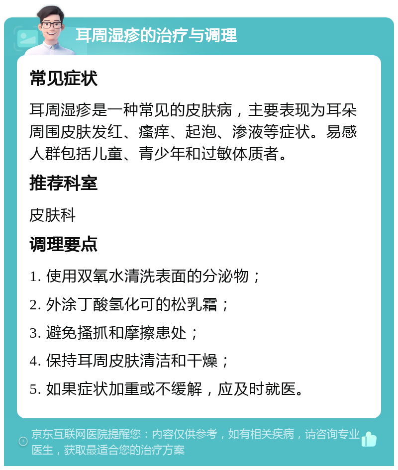 耳周湿疹的治疗与调理 常见症状 耳周湿疹是一种常见的皮肤病，主要表现为耳朵周围皮肤发红、瘙痒、起泡、渗液等症状。易感人群包括儿童、青少年和过敏体质者。 推荐科室 皮肤科 调理要点 1. 使用双氧水清洗表面的分泌物； 2. 外涂丁酸氢化可的松乳霜； 3. 避免搔抓和摩擦患处； 4. 保持耳周皮肤清洁和干燥； 5. 如果症状加重或不缓解，应及时就医。