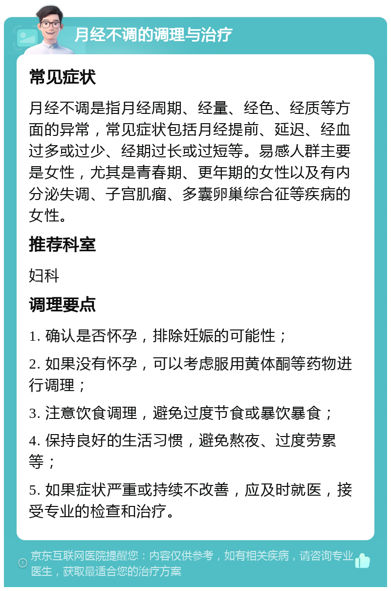 月经不调的调理与治疗 常见症状 月经不调是指月经周期、经量、经色、经质等方面的异常，常见症状包括月经提前、延迟、经血过多或过少、经期过长或过短等。易感人群主要是女性，尤其是青春期、更年期的女性以及有内分泌失调、子宫肌瘤、多囊卵巢综合征等疾病的女性。 推荐科室 妇科 调理要点 1. 确认是否怀孕，排除妊娠的可能性； 2. 如果没有怀孕，可以考虑服用黄体酮等药物进行调理； 3. 注意饮食调理，避免过度节食或暴饮暴食； 4. 保持良好的生活习惯，避免熬夜、过度劳累等； 5. 如果症状严重或持续不改善，应及时就医，接受专业的检查和治疗。