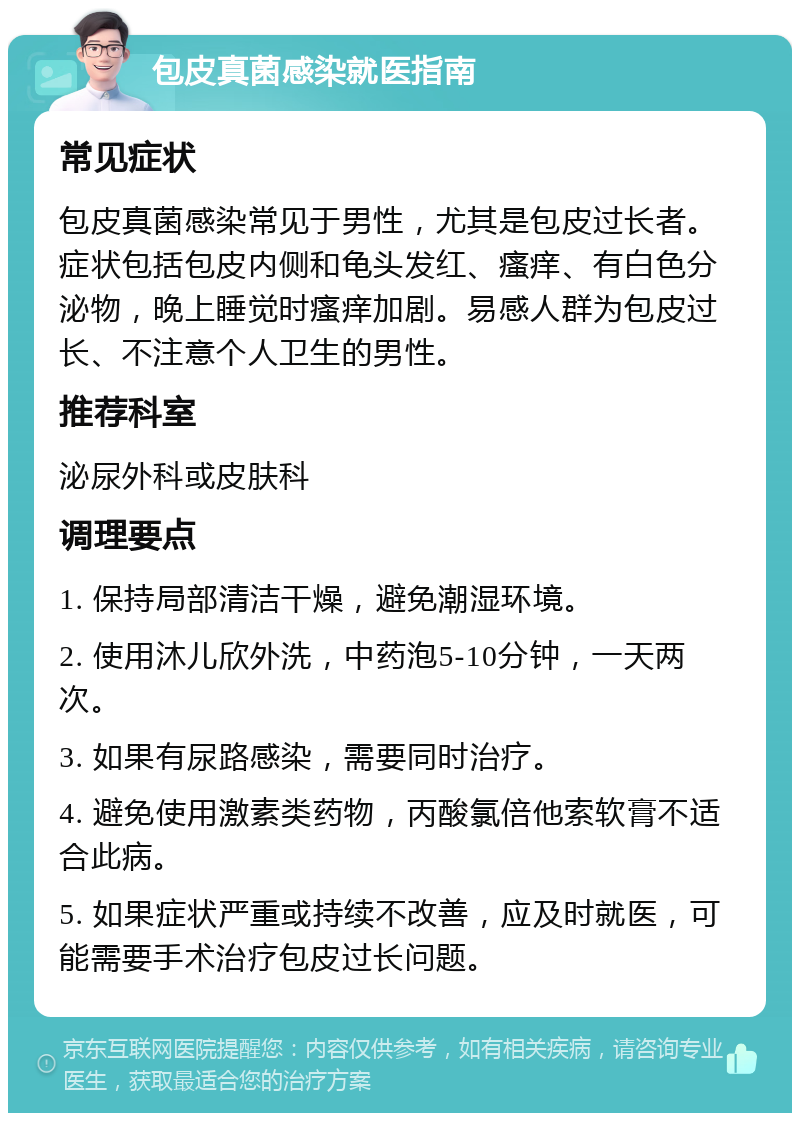 包皮真菌感染就医指南 常见症状 包皮真菌感染常见于男性，尤其是包皮过长者。症状包括包皮内侧和龟头发红、瘙痒、有白色分泌物，晚上睡觉时瘙痒加剧。易感人群为包皮过长、不注意个人卫生的男性。 推荐科室 泌尿外科或皮肤科 调理要点 1. 保持局部清洁干燥，避免潮湿环境。 2. 使用沐儿欣外洗，中药泡5-10分钟，一天两次。 3. 如果有尿路感染，需要同时治疗。 4. 避免使用激素类药物，丙酸氯倍他索软膏不适合此病。 5. 如果症状严重或持续不改善，应及时就医，可能需要手术治疗包皮过长问题。