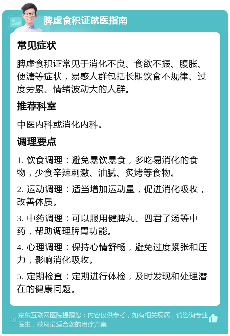 脾虚食积证就医指南 常见症状 脾虚食积证常见于消化不良、食欲不振、腹胀、便溏等症状，易感人群包括长期饮食不规律、过度劳累、情绪波动大的人群。 推荐科室 中医内科或消化内科。 调理要点 1. 饮食调理：避免暴饮暴食，多吃易消化的食物，少食辛辣刺激、油腻、炙烤等食物。 2. 运动调理：适当增加运动量，促进消化吸收，改善体质。 3. 中药调理：可以服用健脾丸、四君子汤等中药，帮助调理脾胃功能。 4. 心理调理：保持心情舒畅，避免过度紧张和压力，影响消化吸收。 5. 定期检查：定期进行体检，及时发现和处理潜在的健康问题。