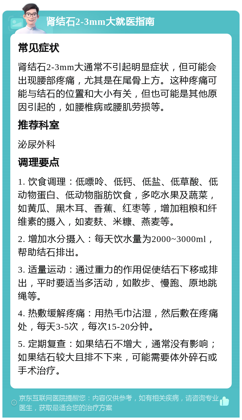 肾结石2-3mm大就医指南 常见症状 肾结石2-3mm大通常不引起明显症状，但可能会出现腰部疼痛，尤其是在尾骨上方。这种疼痛可能与结石的位置和大小有关，但也可能是其他原因引起的，如腰椎病或腰肌劳损等。 推荐科室 泌尿外科 调理要点 1. 饮食调理：低嘌呤、低钙、低盐、低草酸、低动物蛋白、低动物脂肪饮食，多吃水果及蔬菜，如黄瓜、黑木耳、香蕉、红枣等，增加粗粮和纤维素的摄入，如麦麸、米糠、燕麦等。 2. 增加水分摄入：每天饮水量为2000~3000ml，帮助结石排出。 3. 适量运动：通过重力的作用促使结石下移或排出，平时要适当多活动，如散步、慢跑、原地跳绳等。 4. 热敷缓解疼痛：用热毛巾沾湿，然后敷在疼痛处，每天3-5次，每次15-20分钟。 5. 定期复查：如果结石不增大，通常没有影响；如果结石较大且排不下来，可能需要体外碎石或手术治疗。