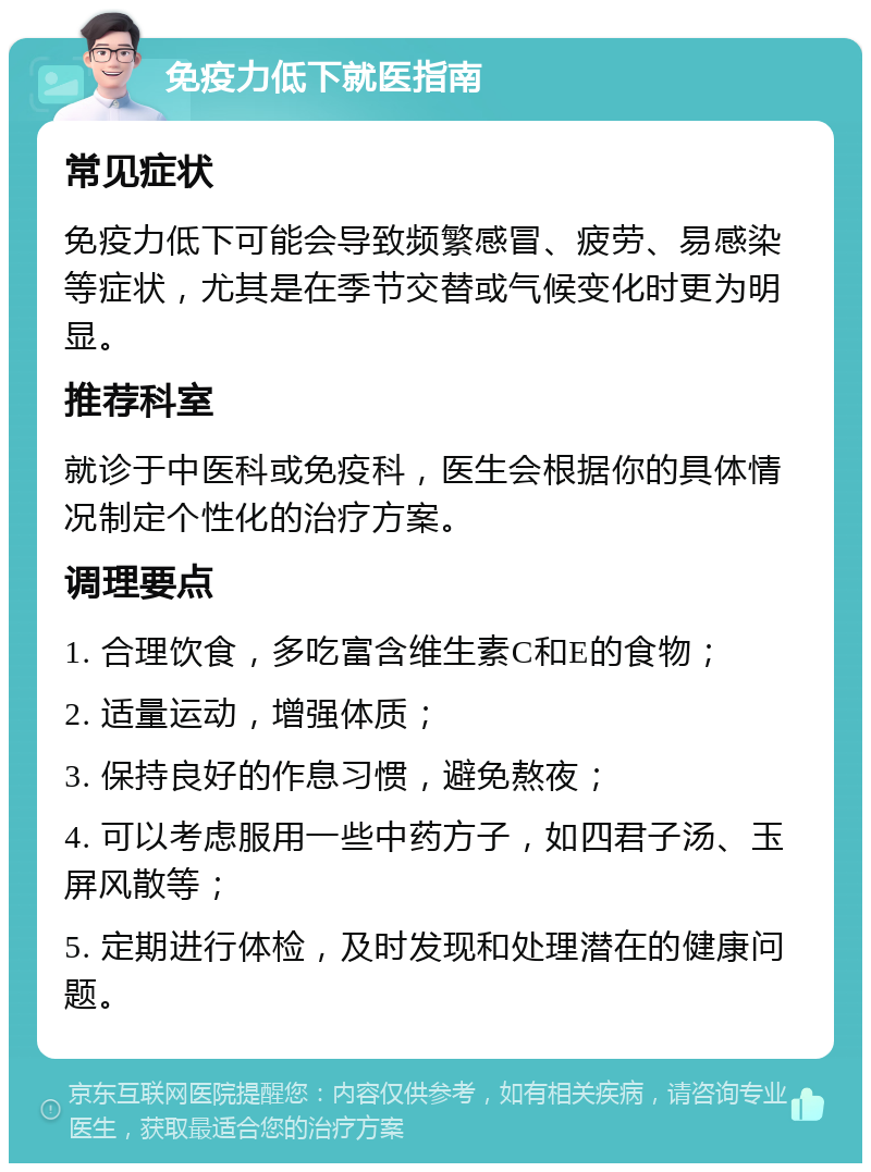 免疫力低下就医指南 常见症状 免疫力低下可能会导致频繁感冒、疲劳、易感染等症状，尤其是在季节交替或气候变化时更为明显。 推荐科室 就诊于中医科或免疫科，医生会根据你的具体情况制定个性化的治疗方案。 调理要点 1. 合理饮食，多吃富含维生素C和E的食物； 2. 适量运动，增强体质； 3. 保持良好的作息习惯，避免熬夜； 4. 可以考虑服用一些中药方子，如四君子汤、玉屏风散等； 5. 定期进行体检，及时发现和处理潜在的健康问题。