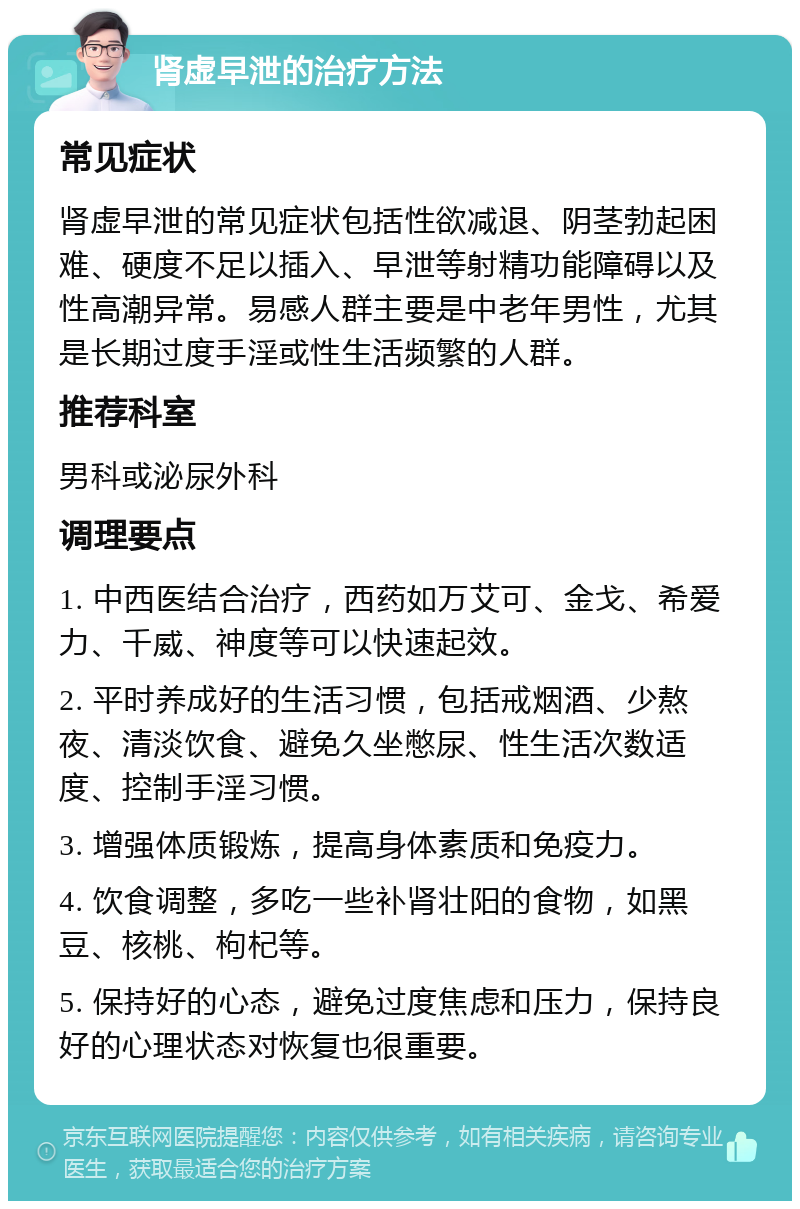 肾虚早泄的治疗方法 常见症状 肾虚早泄的常见症状包括性欲减退、阴茎勃起困难、硬度不足以插入、早泄等射精功能障碍以及性高潮异常。易感人群主要是中老年男性，尤其是长期过度手淫或性生活频繁的人群。 推荐科室 男科或泌尿外科 调理要点 1. 中西医结合治疗，西药如万艾可、金戈、希爱力、千威、神度等可以快速起效。 2. 平时养成好的生活习惯，包括戒烟酒、少熬夜、清淡饮食、避免久坐憋尿、性生活次数适度、控制手淫习惯。 3. 增强体质锻炼，提高身体素质和免疫力。 4. 饮食调整，多吃一些补肾壮阳的食物，如黑豆、核桃、枸杞等。 5. 保持好的心态，避免过度焦虑和压力，保持良好的心理状态对恢复也很重要。