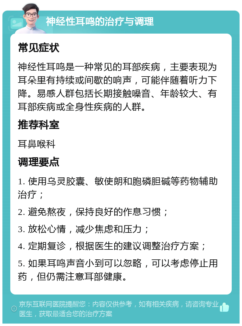 神经性耳鸣的治疗与调理 常见症状 神经性耳鸣是一种常见的耳部疾病，主要表现为耳朵里有持续或间歇的响声，可能伴随着听力下降。易感人群包括长期接触噪音、年龄较大、有耳部疾病或全身性疾病的人群。 推荐科室 耳鼻喉科 调理要点 1. 使用乌灵胶囊、敏使朗和胞磷胆碱等药物辅助治疗； 2. 避免熬夜，保持良好的作息习惯； 3. 放松心情，减少焦虑和压力； 4. 定期复诊，根据医生的建议调整治疗方案； 5. 如果耳鸣声音小到可以忽略，可以考虑停止用药，但仍需注意耳部健康。