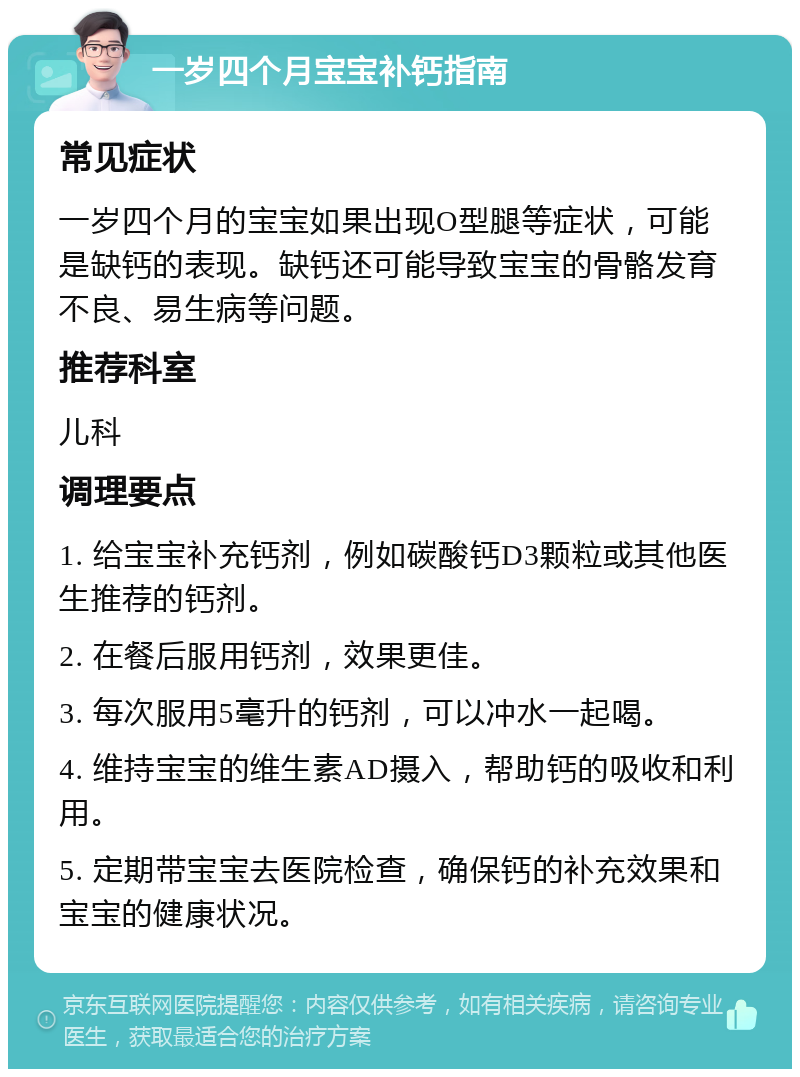 一岁四个月宝宝补钙指南 常见症状 一岁四个月的宝宝如果出现O型腿等症状，可能是缺钙的表现。缺钙还可能导致宝宝的骨骼发育不良、易生病等问题。 推荐科室 儿科 调理要点 1. 给宝宝补充钙剂，例如碳酸钙D3颗粒或其他医生推荐的钙剂。 2. 在餐后服用钙剂，效果更佳。 3. 每次服用5毫升的钙剂，可以冲水一起喝。 4. 维持宝宝的维生素AD摄入，帮助钙的吸收和利用。 5. 定期带宝宝去医院检查，确保钙的补充效果和宝宝的健康状况。