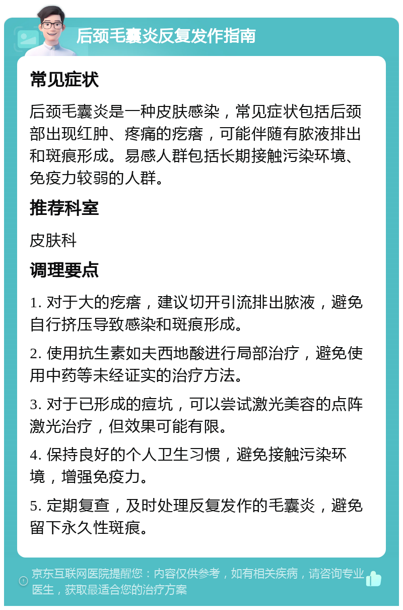 后颈毛囊炎反复发作指南 常见症状 后颈毛囊炎是一种皮肤感染，常见症状包括后颈部出现红肿、疼痛的疙瘩，可能伴随有脓液排出和斑痕形成。易感人群包括长期接触污染环境、免疫力较弱的人群。 推荐科室 皮肤科 调理要点 1. 对于大的疙瘩，建议切开引流排出脓液，避免自行挤压导致感染和斑痕形成。 2. 使用抗生素如夫西地酸进行局部治疗，避免使用中药等未经证实的治疗方法。 3. 对于已形成的痘坑，可以尝试激光美容的点阵激光治疗，但效果可能有限。 4. 保持良好的个人卫生习惯，避免接触污染环境，增强免疫力。 5. 定期复查，及时处理反复发作的毛囊炎，避免留下永久性斑痕。