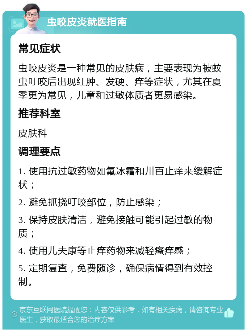 虫咬皮炎就医指南 常见症状 虫咬皮炎是一种常见的皮肤病，主要表现为被蚊虫叮咬后出现红肿、发硬、痒等症状，尤其在夏季更为常见，儿童和过敏体质者更易感染。 推荐科室 皮肤科 调理要点 1. 使用抗过敏药物如氟冰霜和川百止痒来缓解症状； 2. 避免抓挠叮咬部位，防止感染； 3. 保持皮肤清洁，避免接触可能引起过敏的物质； 4. 使用儿夫康等止痒药物来减轻瘙痒感； 5. 定期复查，免费随诊，确保病情得到有效控制。