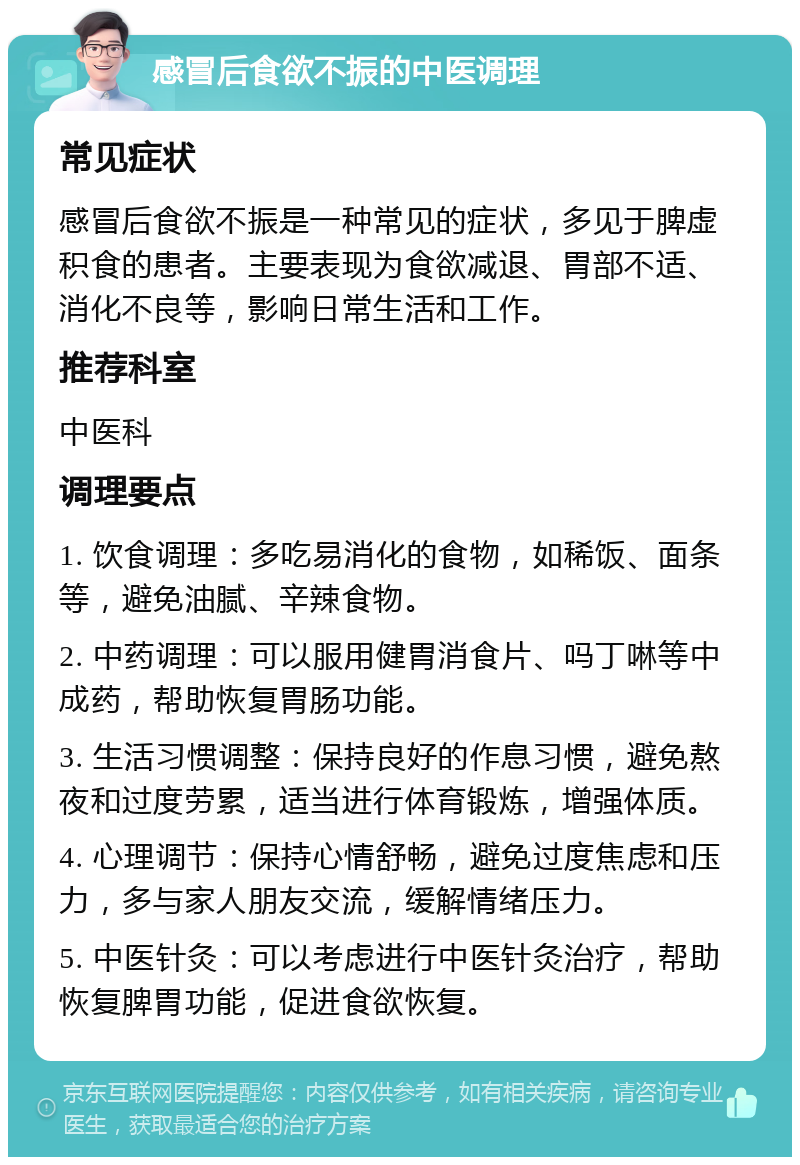 感冒后食欲不振的中医调理 常见症状 感冒后食欲不振是一种常见的症状，多见于脾虚积食的患者。主要表现为食欲减退、胃部不适、消化不良等，影响日常生活和工作。 推荐科室 中医科 调理要点 1. 饮食调理：多吃易消化的食物，如稀饭、面条等，避免油腻、辛辣食物。 2. 中药调理：可以服用健胃消食片、吗丁啉等中成药，帮助恢复胃肠功能。 3. 生活习惯调整：保持良好的作息习惯，避免熬夜和过度劳累，适当进行体育锻炼，增强体质。 4. 心理调节：保持心情舒畅，避免过度焦虑和压力，多与家人朋友交流，缓解情绪压力。 5. 中医针灸：可以考虑进行中医针灸治疗，帮助恢复脾胃功能，促进食欲恢复。