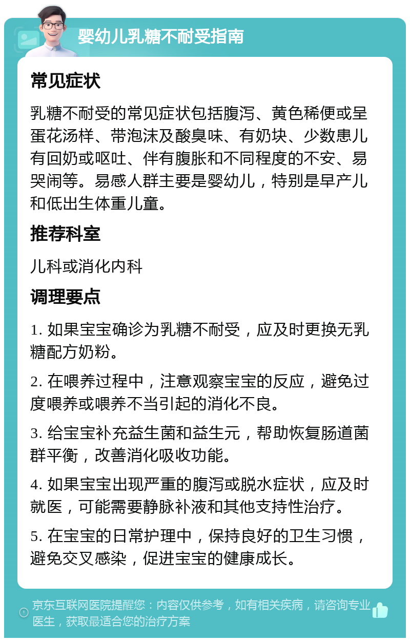 婴幼儿乳糖不耐受指南 常见症状 乳糖不耐受的常见症状包括腹泻、黄色稀便或呈蛋花汤样、带泡沫及酸臭味、有奶块、少数患儿有回奶或呕吐、伴有腹胀和不同程度的不安、易哭闹等。易感人群主要是婴幼儿，特别是早产儿和低出生体重儿童。 推荐科室 儿科或消化内科 调理要点 1. 如果宝宝确诊为乳糖不耐受，应及时更换无乳糖配方奶粉。 2. 在喂养过程中，注意观察宝宝的反应，避免过度喂养或喂养不当引起的消化不良。 3. 给宝宝补充益生菌和益生元，帮助恢复肠道菌群平衡，改善消化吸收功能。 4. 如果宝宝出现严重的腹泻或脱水症状，应及时就医，可能需要静脉补液和其他支持性治疗。 5. 在宝宝的日常护理中，保持良好的卫生习惯，避免交叉感染，促进宝宝的健康成长。