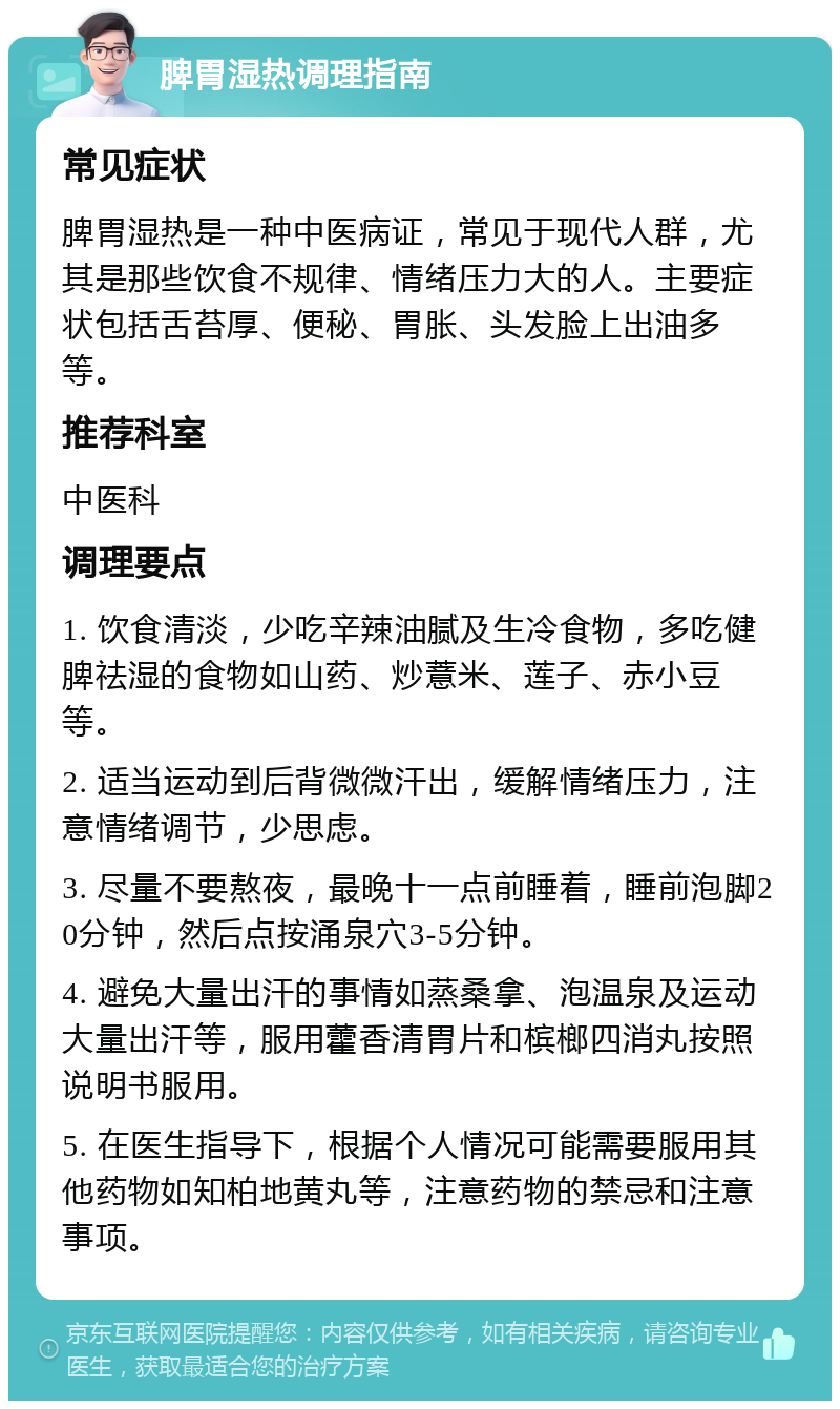 脾胃湿热调理指南 常见症状 脾胃湿热是一种中医病证，常见于现代人群，尤其是那些饮食不规律、情绪压力大的人。主要症状包括舌苔厚、便秘、胃胀、头发脸上出油多等。 推荐科室 中医科 调理要点 1. 饮食清淡，少吃辛辣油腻及生冷食物，多吃健脾祛湿的食物如山药、炒薏米、莲子、赤小豆等。 2. 适当运动到后背微微汗出，缓解情绪压力，注意情绪调节，少思虑。 3. 尽量不要熬夜，最晚十一点前睡着，睡前泡脚20分钟，然后点按涌泉穴3-5分钟。 4. 避免大量出汗的事情如蒸桑拿、泡温泉及运动大量出汗等，服用藿香清胃片和槟榔四消丸按照说明书服用。 5. 在医生指导下，根据个人情况可能需要服用其他药物如知柏地黄丸等，注意药物的禁忌和注意事项。