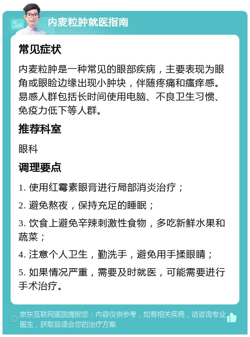 内麦粒肿就医指南 常见症状 内麦粒肿是一种常见的眼部疾病，主要表现为眼角或眼睑边缘出现小肿块，伴随疼痛和瘙痒感。易感人群包括长时间使用电脑、不良卫生习惯、免疫力低下等人群。 推荐科室 眼科 调理要点 1. 使用红霉素眼膏进行局部消炎治疗； 2. 避免熬夜，保持充足的睡眠； 3. 饮食上避免辛辣刺激性食物，多吃新鲜水果和蔬菜； 4. 注意个人卫生，勤洗手，避免用手揉眼睛； 5. 如果情况严重，需要及时就医，可能需要进行手术治疗。