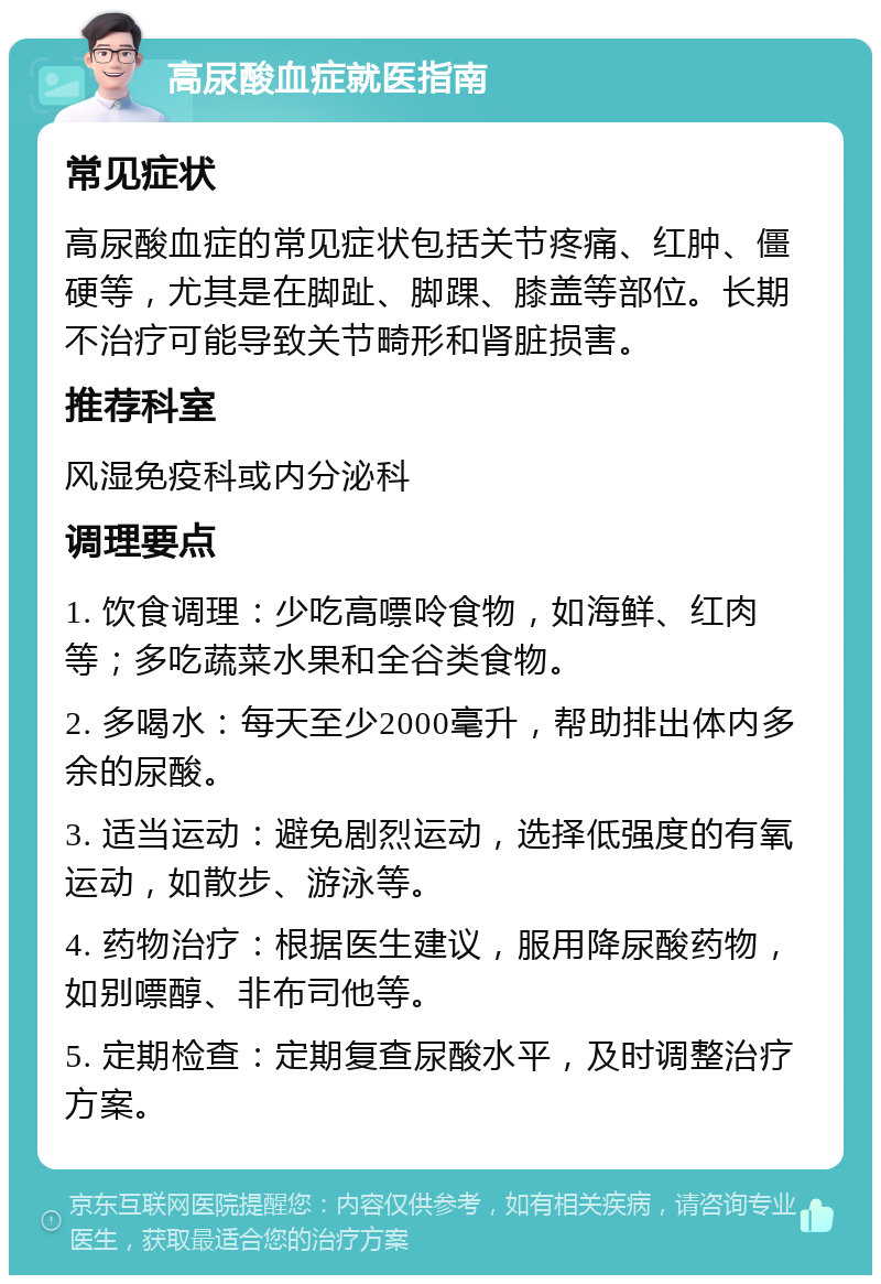 高尿酸血症就医指南 常见症状 高尿酸血症的常见症状包括关节疼痛、红肿、僵硬等，尤其是在脚趾、脚踝、膝盖等部位。长期不治疗可能导致关节畸形和肾脏损害。 推荐科室 风湿免疫科或内分泌科 调理要点 1. 饮食调理：少吃高嘌呤食物，如海鲜、红肉等；多吃蔬菜水果和全谷类食物。 2. 多喝水：每天至少2000毫升，帮助排出体内多余的尿酸。 3. 适当运动：避免剧烈运动，选择低强度的有氧运动，如散步、游泳等。 4. 药物治疗：根据医生建议，服用降尿酸药物，如别嘌醇、非布司他等。 5. 定期检查：定期复查尿酸水平，及时调整治疗方案。