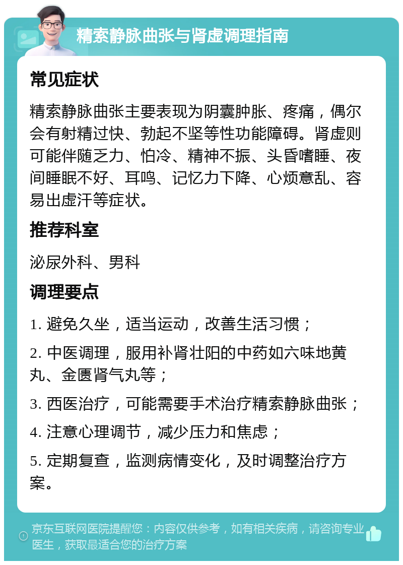 精索静脉曲张与肾虚调理指南 常见症状 精索静脉曲张主要表现为阴囊肿胀、疼痛，偶尔会有射精过快、勃起不坚等性功能障碍。肾虚则可能伴随乏力、怕冷、精神不振、头昏嗜睡、夜间睡眠不好、耳鸣、记忆力下降、心烦意乱、容易出虚汗等症状。 推荐科室 泌尿外科、男科 调理要点 1. 避免久坐，适当运动，改善生活习惯； 2. 中医调理，服用补肾壮阳的中药如六味地黄丸、金匮肾气丸等； 3. 西医治疗，可能需要手术治疗精索静脉曲张； 4. 注意心理调节，减少压力和焦虑； 5. 定期复查，监测病情变化，及时调整治疗方案。