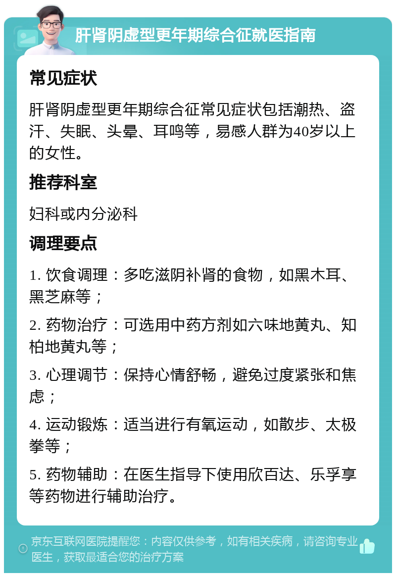 肝肾阴虚型更年期综合征就医指南 常见症状 肝肾阴虚型更年期综合征常见症状包括潮热、盗汗、失眠、头晕、耳鸣等，易感人群为40岁以上的女性。 推荐科室 妇科或内分泌科 调理要点 1. 饮食调理：多吃滋阴补肾的食物，如黑木耳、黑芝麻等； 2. 药物治疗：可选用中药方剂如六味地黄丸、知柏地黄丸等； 3. 心理调节：保持心情舒畅，避免过度紧张和焦虑； 4. 运动锻炼：适当进行有氧运动，如散步、太极拳等； 5. 药物辅助：在医生指导下使用欣百达、乐孚享等药物进行辅助治疗。