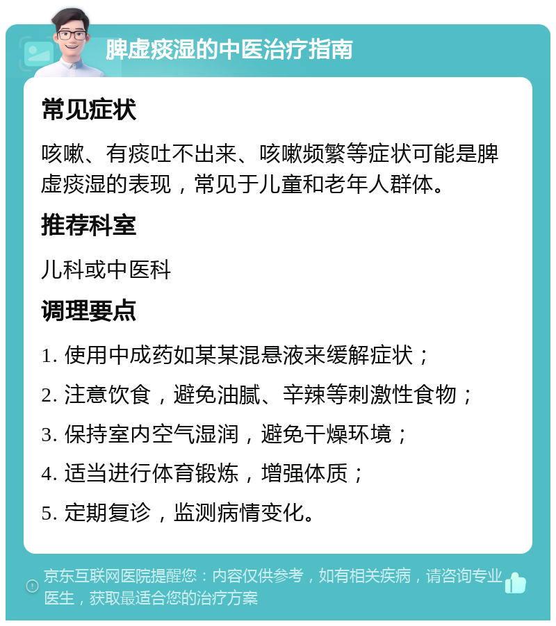 脾虚痰湿的中医治疗指南 常见症状 咳嗽、有痰吐不出来、咳嗽频繁等症状可能是脾虚痰湿的表现，常见于儿童和老年人群体。 推荐科室 儿科或中医科 调理要点 1. 使用中成药如某某混悬液来缓解症状； 2. 注意饮食，避免油腻、辛辣等刺激性食物； 3. 保持室内空气湿润，避免干燥环境； 4. 适当进行体育锻炼，增强体质； 5. 定期复诊，监测病情变化。