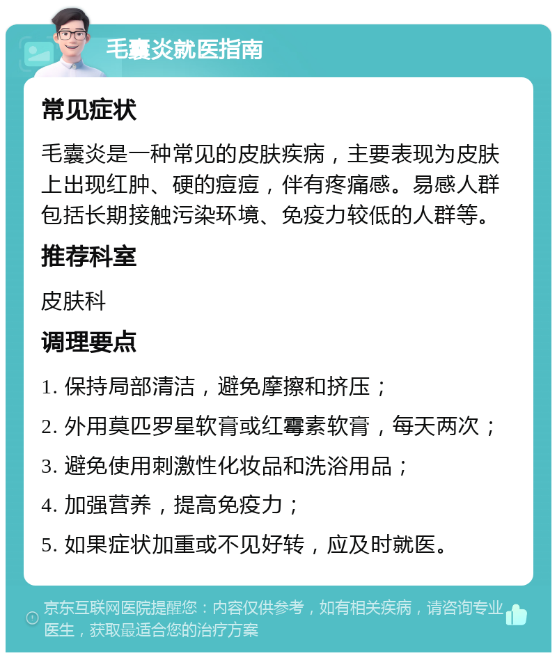 毛囊炎就医指南 常见症状 毛囊炎是一种常见的皮肤疾病，主要表现为皮肤上出现红肿、硬的痘痘，伴有疼痛感。易感人群包括长期接触污染环境、免疫力较低的人群等。 推荐科室 皮肤科 调理要点 1. 保持局部清洁，避免摩擦和挤压； 2. 外用莫匹罗星软膏或红霉素软膏，每天两次； 3. 避免使用刺激性化妆品和洗浴用品； 4. 加强营养，提高免疫力； 5. 如果症状加重或不见好转，应及时就医。