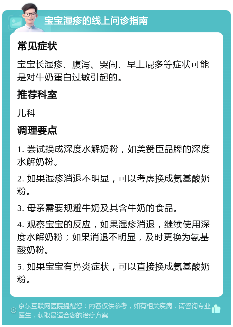 宝宝湿疹的线上问诊指南 常见症状 宝宝长湿疹、腹泻、哭闹、早上屁多等症状可能是对牛奶蛋白过敏引起的。 推荐科室 儿科 调理要点 1. 尝试换成深度水解奶粉，如美赞臣品牌的深度水解奶粉。 2. 如果湿疹消退不明显，可以考虑换成氨基酸奶粉。 3. 母亲需要规避牛奶及其含牛奶的食品。 4. 观察宝宝的反应，如果湿疹消退，继续使用深度水解奶粉；如果消退不明显，及时更换为氨基酸奶粉。 5. 如果宝宝有鼻炎症状，可以直接换成氨基酸奶粉。