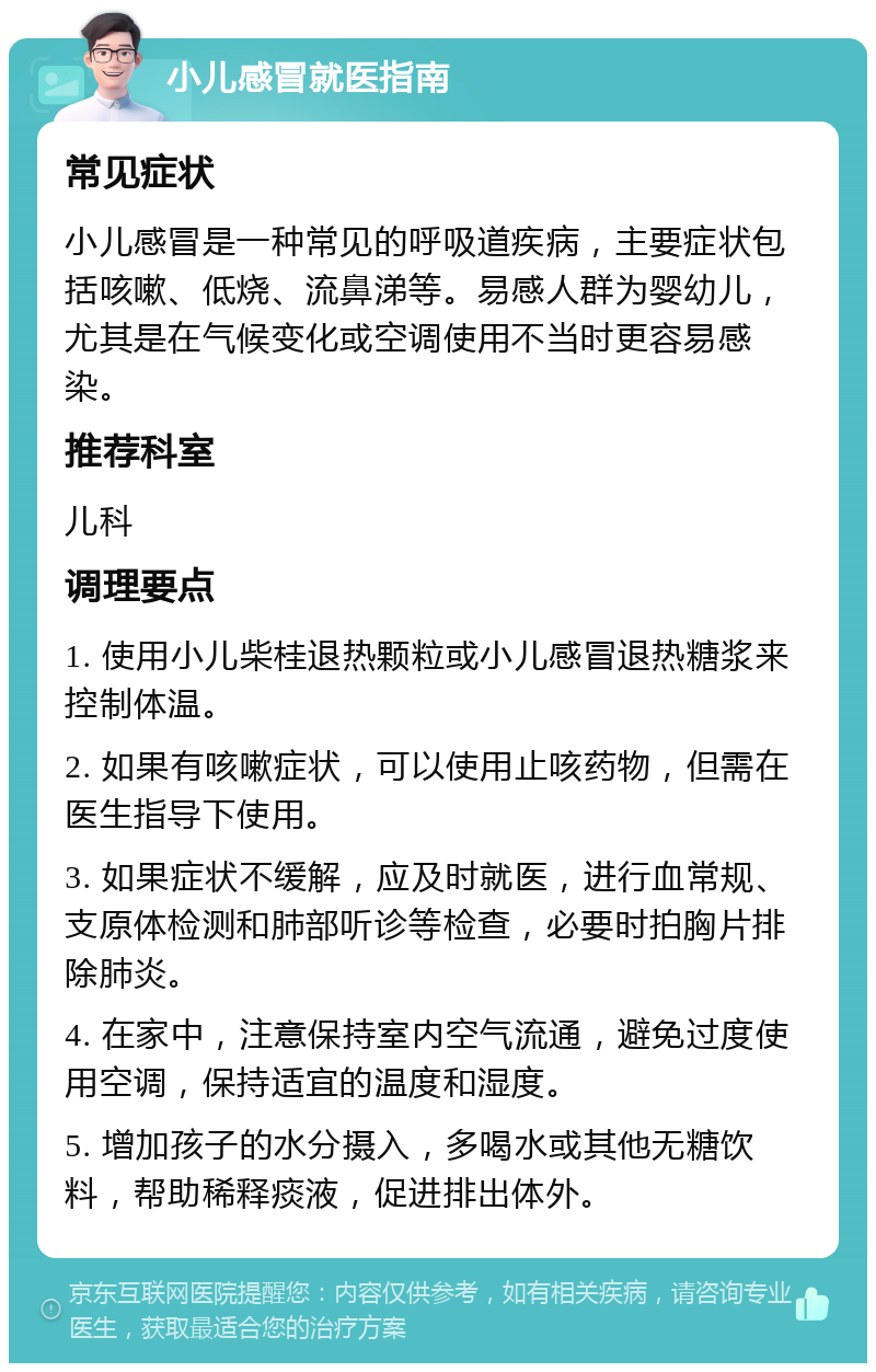 小儿感冒就医指南 常见症状 小儿感冒是一种常见的呼吸道疾病，主要症状包括咳嗽、低烧、流鼻涕等。易感人群为婴幼儿，尤其是在气候变化或空调使用不当时更容易感染。 推荐科室 儿科 调理要点 1. 使用小儿柴桂退热颗粒或小儿感冒退热糖浆来控制体温。 2. 如果有咳嗽症状，可以使用止咳药物，但需在医生指导下使用。 3. 如果症状不缓解，应及时就医，进行血常规、支原体检测和肺部听诊等检查，必要时拍胸片排除肺炎。 4. 在家中，注意保持室内空气流通，避免过度使用空调，保持适宜的温度和湿度。 5. 增加孩子的水分摄入，多喝水或其他无糖饮料，帮助稀释痰液，促进排出体外。