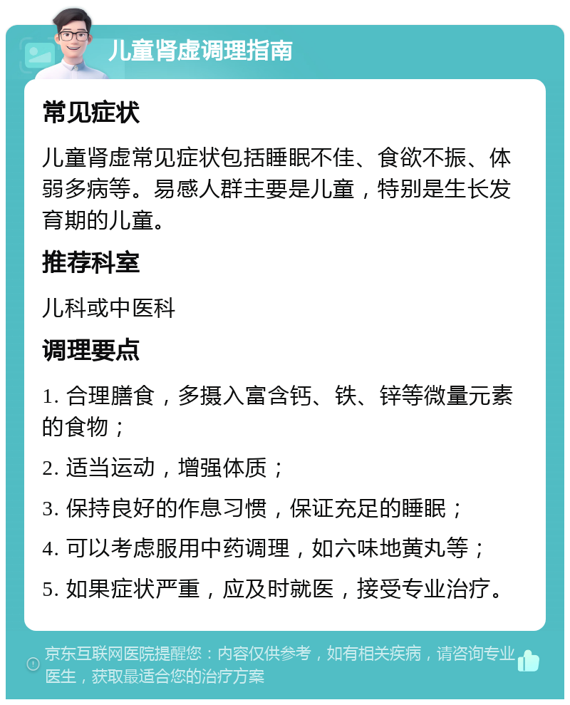 儿童肾虚调理指南 常见症状 儿童肾虚常见症状包括睡眠不佳、食欲不振、体弱多病等。易感人群主要是儿童，特别是生长发育期的儿童。 推荐科室 儿科或中医科 调理要点 1. 合理膳食，多摄入富含钙、铁、锌等微量元素的食物； 2. 适当运动，增强体质； 3. 保持良好的作息习惯，保证充足的睡眠； 4. 可以考虑服用中药调理，如六味地黄丸等； 5. 如果症状严重，应及时就医，接受专业治疗。