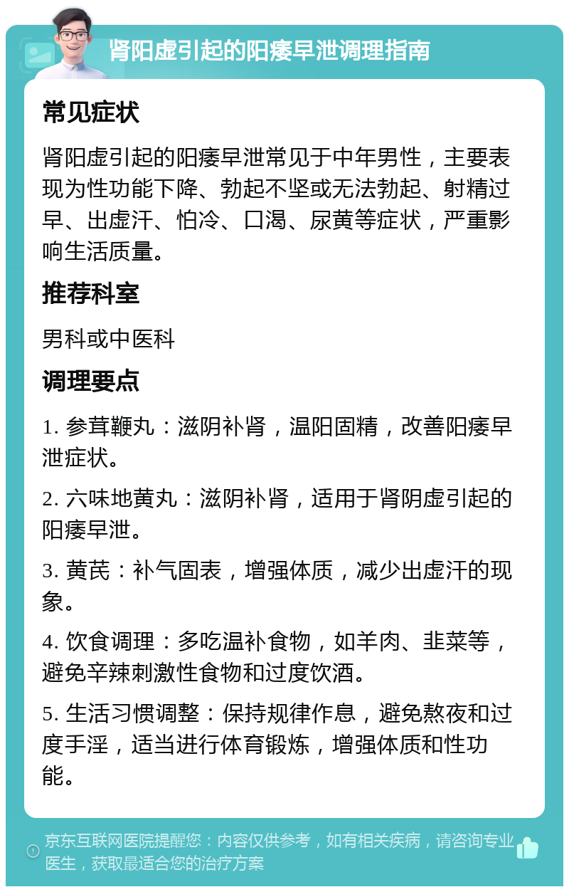 肾阳虚引起的阳痿早泄调理指南 常见症状 肾阳虚引起的阳痿早泄常见于中年男性，主要表现为性功能下降、勃起不坚或无法勃起、射精过早、出虚汗、怕冷、口渴、尿黄等症状，严重影响生活质量。 推荐科室 男科或中医科 调理要点 1. 参茸鞭丸：滋阴补肾，温阳固精，改善阳痿早泄症状。 2. 六味地黄丸：滋阴补肾，适用于肾阴虚引起的阳痿早泄。 3. 黄芪：补气固表，增强体质，减少出虚汗的现象。 4. 饮食调理：多吃温补食物，如羊肉、韭菜等，避免辛辣刺激性食物和过度饮酒。 5. 生活习惯调整：保持规律作息，避免熬夜和过度手淫，适当进行体育锻炼，增强体质和性功能。