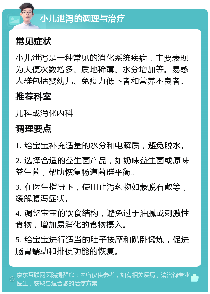 小儿泄泻的调理与治疗 常见症状 小儿泄泻是一种常见的消化系统疾病，主要表现为大便次数增多、质地稀薄、水分增加等。易感人群包括婴幼儿、免疫力低下者和营养不良者。 推荐科室 儿科或消化内科 调理要点 1. 给宝宝补充适量的水分和电解质，避免脱水。 2. 选择合适的益生菌产品，如奶味益生菌或原味益生菌，帮助恢复肠道菌群平衡。 3. 在医生指导下，使用止泻药物如蒙脱石散等，缓解腹泻症状。 4. 调整宝宝的饮食结构，避免过于油腻或刺激性食物，增加易消化的食物摄入。 5. 给宝宝进行适当的肚子按摩和趴卧锻炼，促进肠胃蠕动和排便功能的恢复。