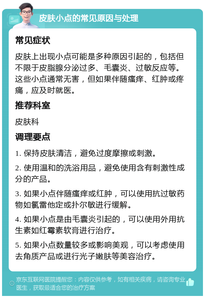 皮肤小点的常见原因与处理 常见症状 皮肤上出现小点可能是多种原因引起的，包括但不限于皮脂腺分泌过多、毛囊炎、过敏反应等。这些小点通常无害，但如果伴随瘙痒、红肿或疼痛，应及时就医。 推荐科室 皮肤科 调理要点 1. 保持皮肤清洁，避免过度摩擦或刺激。 2. 使用温和的洗浴用品，避免使用含有刺激性成分的产品。 3. 如果小点伴随瘙痒或红肿，可以使用抗过敏药物如氯雷他定或扑尔敏进行缓解。 4. 如果小点是由毛囊炎引起的，可以使用外用抗生素如红霉素软膏进行治疗。 5. 如果小点数量较多或影响美观，可以考虑使用去角质产品或进行光子嫩肤等美容治疗。