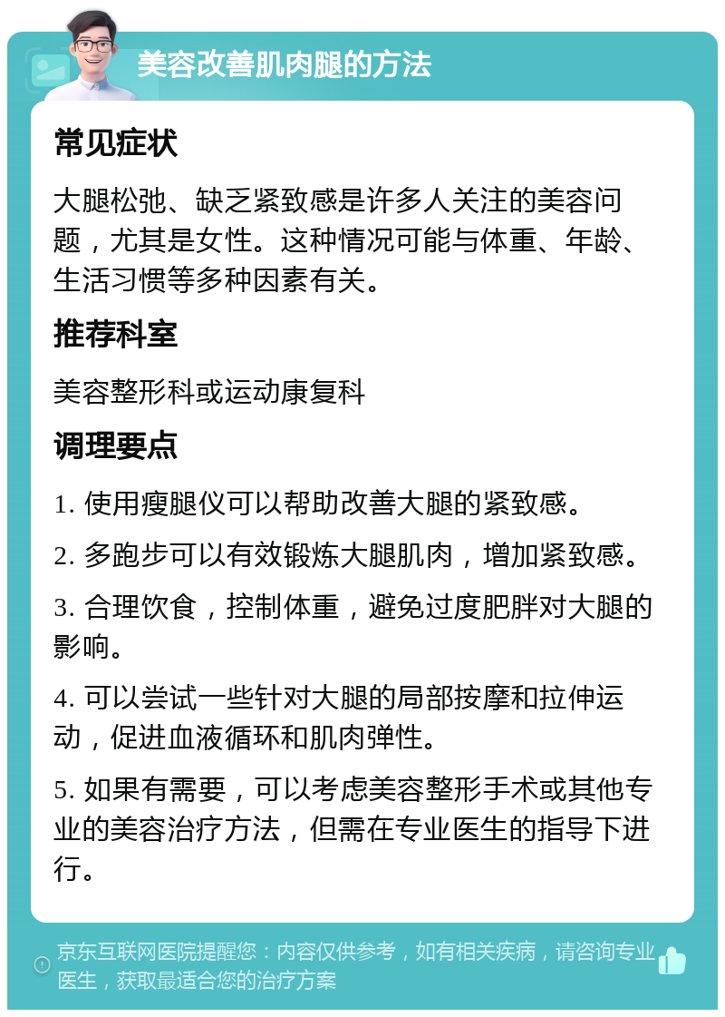 美容改善肌肉腿的方法 常见症状 大腿松弛、缺乏紧致感是许多人关注的美容问题，尤其是女性。这种情况可能与体重、年龄、生活习惯等多种因素有关。 推荐科室 美容整形科或运动康复科 调理要点 1. 使用瘦腿仪可以帮助改善大腿的紧致感。 2. 多跑步可以有效锻炼大腿肌肉，增加紧致感。 3. 合理饮食，控制体重，避免过度肥胖对大腿的影响。 4. 可以尝试一些针对大腿的局部按摩和拉伸运动，促进血液循环和肌肉弹性。 5. 如果有需要，可以考虑美容整形手术或其他专业的美容治疗方法，但需在专业医生的指导下进行。