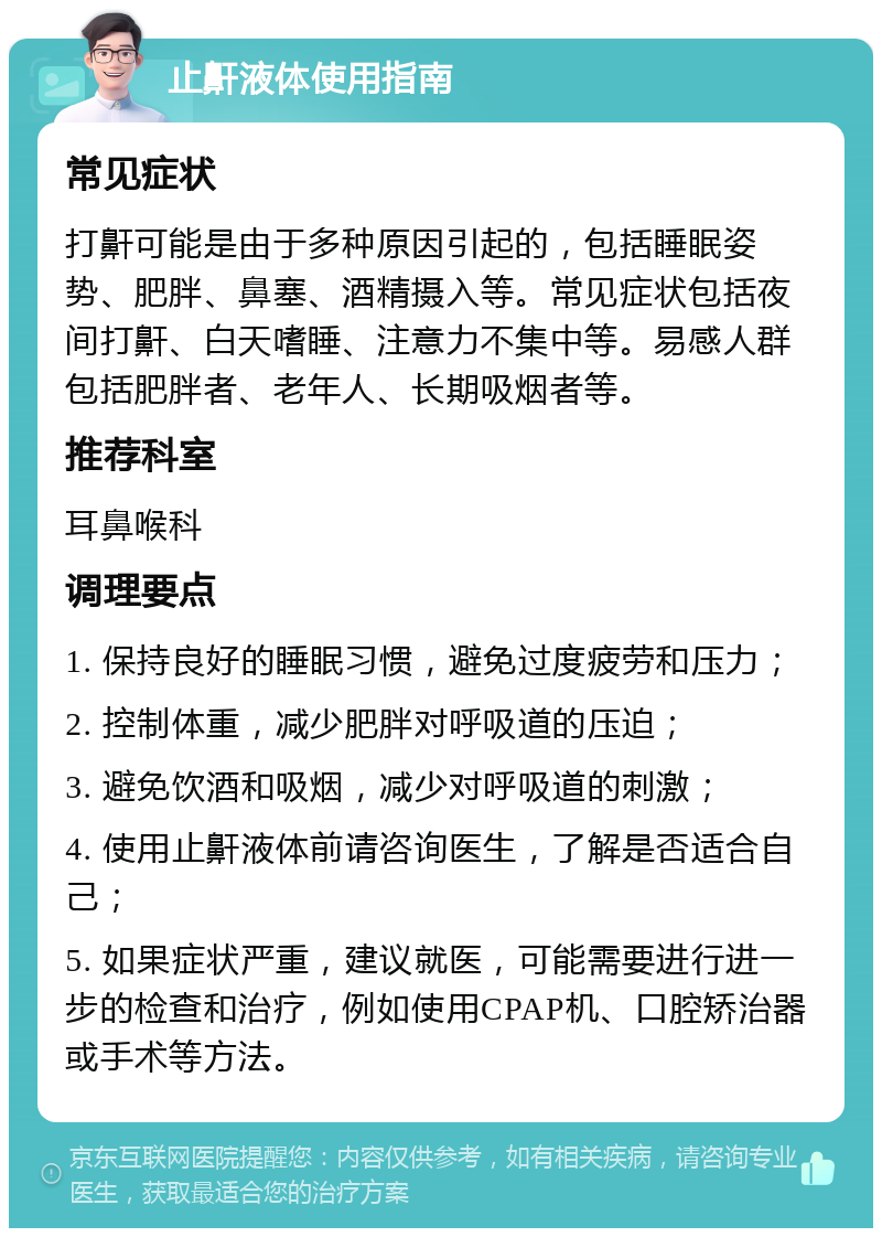 止鼾液体使用指南 常见症状 打鼾可能是由于多种原因引起的，包括睡眠姿势、肥胖、鼻塞、酒精摄入等。常见症状包括夜间打鼾、白天嗜睡、注意力不集中等。易感人群包括肥胖者、老年人、长期吸烟者等。 推荐科室 耳鼻喉科 调理要点 1. 保持良好的睡眠习惯，避免过度疲劳和压力； 2. 控制体重，减少肥胖对呼吸道的压迫； 3. 避免饮酒和吸烟，减少对呼吸道的刺激； 4. 使用止鼾液体前请咨询医生，了解是否适合自己； 5. 如果症状严重，建议就医，可能需要进行进一步的检查和治疗，例如使用CPAP机、口腔矫治器或手术等方法。