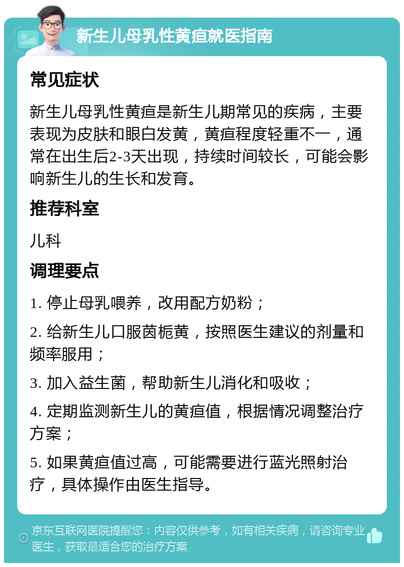 新生儿母乳性黄疸就医指南 常见症状 新生儿母乳性黄疸是新生儿期常见的疾病，主要表现为皮肤和眼白发黄，黄疸程度轻重不一，通常在出生后2-3天出现，持续时间较长，可能会影响新生儿的生长和发育。 推荐科室 儿科 调理要点 1. 停止母乳喂养，改用配方奶粉； 2. 给新生儿口服茵栀黄，按照医生建议的剂量和频率服用； 3. 加入益生菌，帮助新生儿消化和吸收； 4. 定期监测新生儿的黄疸值，根据情况调整治疗方案； 5. 如果黄疸值过高，可能需要进行蓝光照射治疗，具体操作由医生指导。