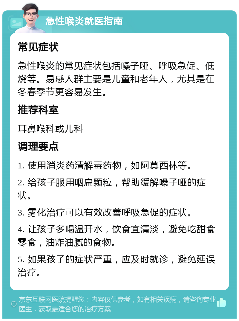 急性喉炎就医指南 常见症状 急性喉炎的常见症状包括嗓子哑、呼吸急促、低烧等。易感人群主要是儿童和老年人，尤其是在冬春季节更容易发生。 推荐科室 耳鼻喉科或儿科 调理要点 1. 使用消炎药清解毒药物，如阿莫西林等。 2. 给孩子服用咽扁颗粒，帮助缓解嗓子哑的症状。 3. 雾化治疗可以有效改善呼吸急促的症状。 4. 让孩子多喝温开水，饮食宜清淡，避免吃甜食零食，油炸油腻的食物。 5. 如果孩子的症状严重，应及时就诊，避免延误治疗。