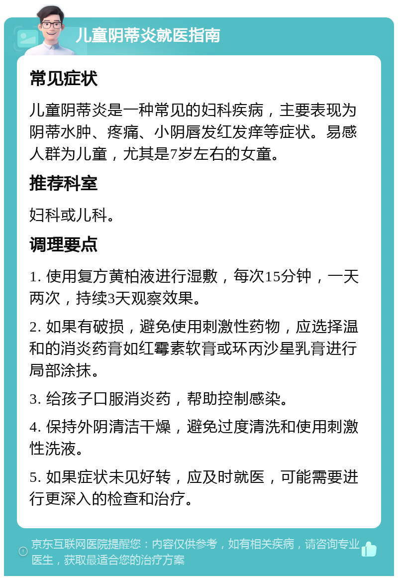 儿童阴蒂炎就医指南 常见症状 儿童阴蒂炎是一种常见的妇科疾病，主要表现为阴蒂水肿、疼痛、小阴唇发红发痒等症状。易感人群为儿童，尤其是7岁左右的女童。 推荐科室 妇科或儿科。 调理要点 1. 使用复方黄柏液进行湿敷，每次15分钟，一天两次，持续3天观察效果。 2. 如果有破损，避免使用刺激性药物，应选择温和的消炎药膏如红霉素软膏或环丙沙星乳膏进行局部涂抹。 3. 给孩子口服消炎药，帮助控制感染。 4. 保持外阴清洁干燥，避免过度清洗和使用刺激性洗液。 5. 如果症状未见好转，应及时就医，可能需要进行更深入的检查和治疗。