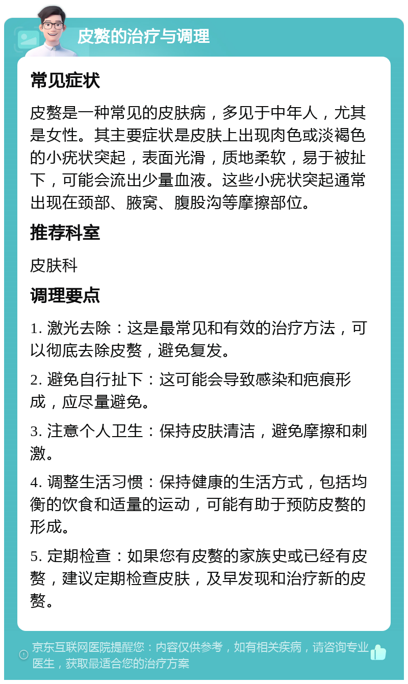 皮赘的治疗与调理 常见症状 皮赘是一种常见的皮肤病，多见于中年人，尤其是女性。其主要症状是皮肤上出现肉色或淡褐色的小疣状突起，表面光滑，质地柔软，易于被扯下，可能会流出少量血液。这些小疣状突起通常出现在颈部、腋窝、腹股沟等摩擦部位。 推荐科室 皮肤科 调理要点 1. 激光去除：这是最常见和有效的治疗方法，可以彻底去除皮赘，避免复发。 2. 避免自行扯下：这可能会导致感染和疤痕形成，应尽量避免。 3. 注意个人卫生：保持皮肤清洁，避免摩擦和刺激。 4. 调整生活习惯：保持健康的生活方式，包括均衡的饮食和适量的运动，可能有助于预防皮赘的形成。 5. 定期检查：如果您有皮赘的家族史或已经有皮赘，建议定期检查皮肤，及早发现和治疗新的皮赘。