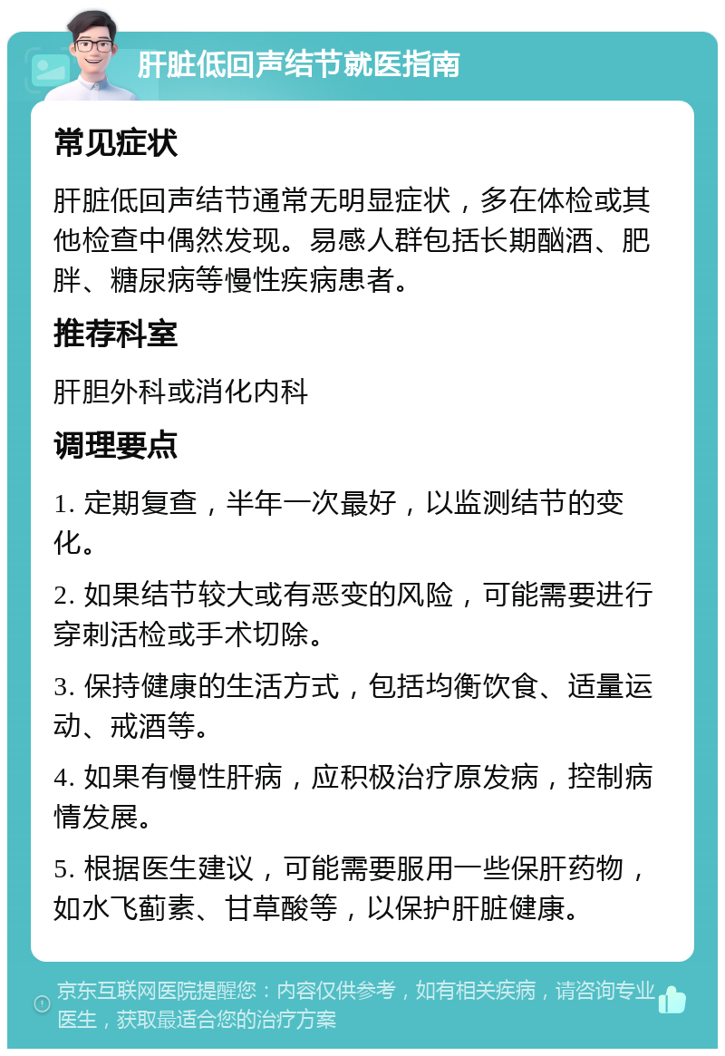 肝脏低回声结节就医指南 常见症状 肝脏低回声结节通常无明显症状，多在体检或其他检查中偶然发现。易感人群包括长期酗酒、肥胖、糖尿病等慢性疾病患者。 推荐科室 肝胆外科或消化内科 调理要点 1. 定期复查，半年一次最好，以监测结节的变化。 2. 如果结节较大或有恶变的风险，可能需要进行穿刺活检或手术切除。 3. 保持健康的生活方式，包括均衡饮食、适量运动、戒酒等。 4. 如果有慢性肝病，应积极治疗原发病，控制病情发展。 5. 根据医生建议，可能需要服用一些保肝药物，如水飞蓟素、甘草酸等，以保护肝脏健康。