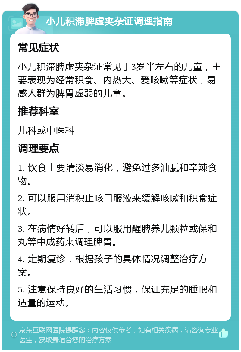 小儿积滞脾虚夹杂证调理指南 常见症状 小儿积滞脾虚夹杂证常见于3岁半左右的儿童，主要表现为经常积食、内热大、爱咳嗽等症状，易感人群为脾胃虚弱的儿童。 推荐科室 儿科或中医科 调理要点 1. 饮食上要清淡易消化，避免过多油腻和辛辣食物。 2. 可以服用消积止咳口服液来缓解咳嗽和积食症状。 3. 在病情好转后，可以服用醒脾养儿颗粒或保和丸等中成药来调理脾胃。 4. 定期复诊，根据孩子的具体情况调整治疗方案。 5. 注意保持良好的生活习惯，保证充足的睡眠和适量的运动。