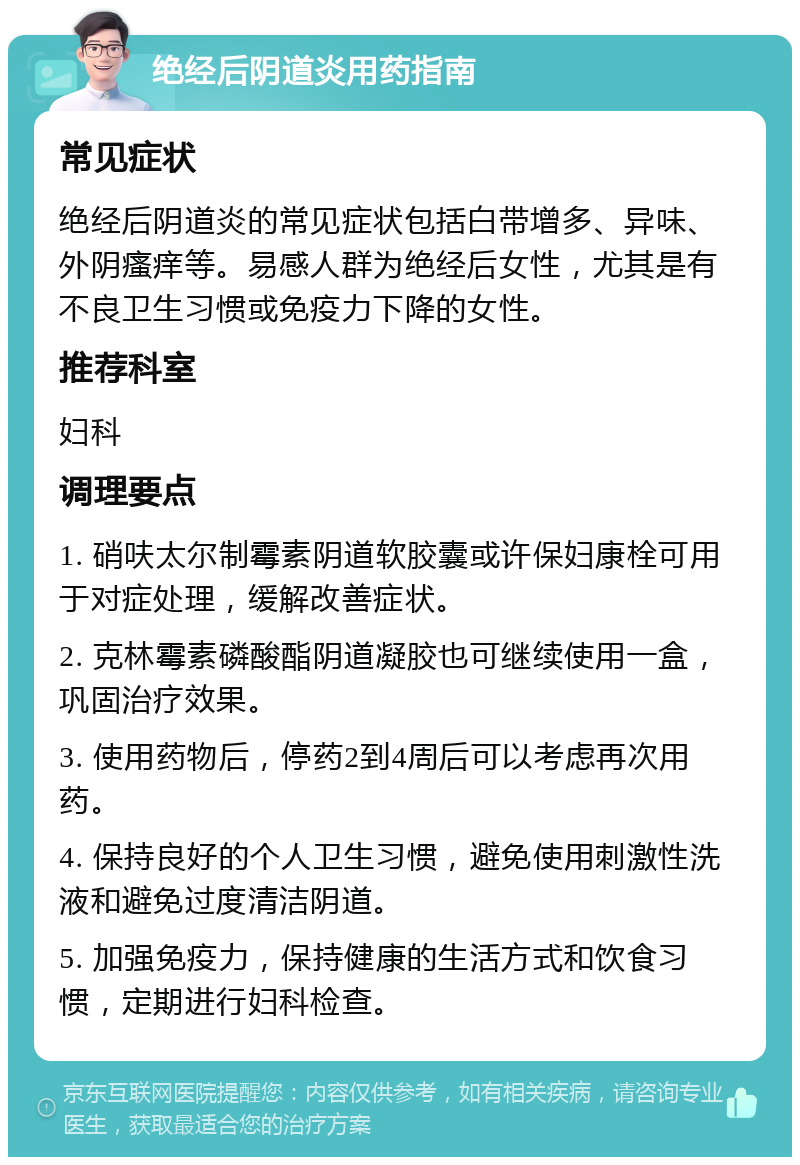 绝经后阴道炎用药指南 常见症状 绝经后阴道炎的常见症状包括白带增多、异味、外阴瘙痒等。易感人群为绝经后女性，尤其是有不良卫生习惯或免疫力下降的女性。 推荐科室 妇科 调理要点 1. 硝呋太尔制霉素阴道软胶囊或许保妇康栓可用于对症处理，缓解改善症状。 2. 克林霉素磷酸酯阴道凝胶也可继续使用一盒，巩固治疗效果。 3. 使用药物后，停药2到4周后可以考虑再次用药。 4. 保持良好的个人卫生习惯，避免使用刺激性洗液和避免过度清洁阴道。 5. 加强免疫力，保持健康的生活方式和饮食习惯，定期进行妇科检查。