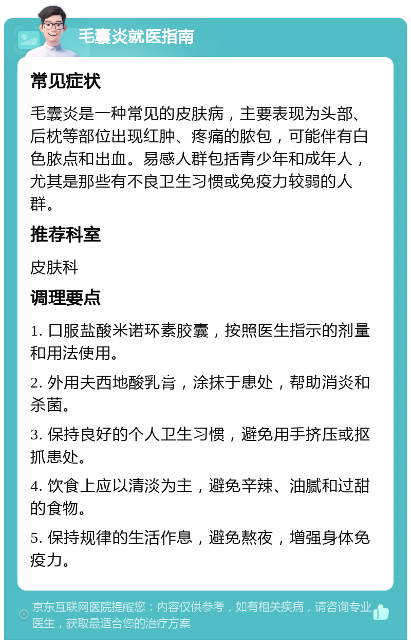 毛囊炎就医指南 常见症状 毛囊炎是一种常见的皮肤病，主要表现为头部、后枕等部位出现红肿、疼痛的脓包，可能伴有白色脓点和出血。易感人群包括青少年和成年人，尤其是那些有不良卫生习惯或免疫力较弱的人群。 推荐科室 皮肤科 调理要点 1. 口服盐酸米诺环素胶囊，按照医生指示的剂量和用法使用。 2. 外用夫西地酸乳膏，涂抹于患处，帮助消炎和杀菌。 3. 保持良好的个人卫生习惯，避免用手挤压或抠抓患处。 4. 饮食上应以清淡为主，避免辛辣、油腻和过甜的食物。 5. 保持规律的生活作息，避免熬夜，增强身体免疫力。