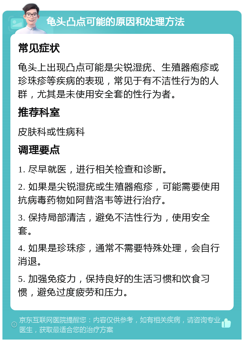 龟头凸点可能的原因和处理方法 常见症状 龟头上出现凸点可能是尖锐湿疣、生殖器疱疹或珍珠疹等疾病的表现，常见于有不洁性行为的人群，尤其是未使用安全套的性行为者。 推荐科室 皮肤科或性病科 调理要点 1. 尽早就医，进行相关检查和诊断。 2. 如果是尖锐湿疣或生殖器疱疹，可能需要使用抗病毒药物如阿昔洛韦等进行治疗。 3. 保持局部清洁，避免不洁性行为，使用安全套。 4. 如果是珍珠疹，通常不需要特殊处理，会自行消退。 5. 加强免疫力，保持良好的生活习惯和饮食习惯，避免过度疲劳和压力。