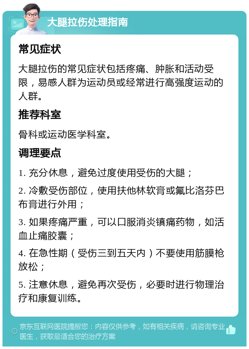 大腿拉伤处理指南 常见症状 大腿拉伤的常见症状包括疼痛、肿胀和活动受限，易感人群为运动员或经常进行高强度运动的人群。 推荐科室 骨科或运动医学科室。 调理要点 1. 充分休息，避免过度使用受伤的大腿； 2. 冷敷受伤部位，使用扶他林软膏或氟比洛芬巴布膏进行外用； 3. 如果疼痛严重，可以口服消炎镇痛药物，如活血止痛胶囊； 4. 在急性期（受伤三到五天内）不要使用筋膜枪放松； 5. 注意休息，避免再次受伤，必要时进行物理治疗和康复训练。