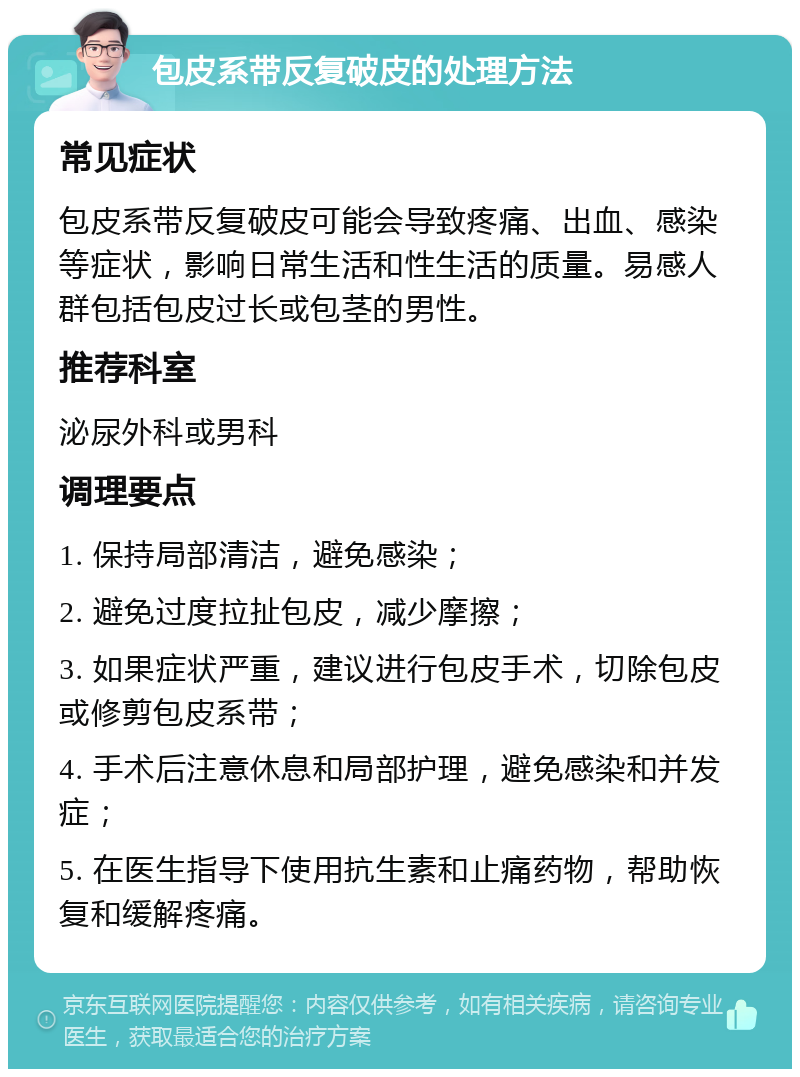 包皮系带反复破皮的处理方法 常见症状 包皮系带反复破皮可能会导致疼痛、出血、感染等症状，影响日常生活和性生活的质量。易感人群包括包皮过长或包茎的男性。 推荐科室 泌尿外科或男科 调理要点 1. 保持局部清洁，避免感染； 2. 避免过度拉扯包皮，减少摩擦； 3. 如果症状严重，建议进行包皮手术，切除包皮或修剪包皮系带； 4. 手术后注意休息和局部护理，避免感染和并发症； 5. 在医生指导下使用抗生素和止痛药物，帮助恢复和缓解疼痛。