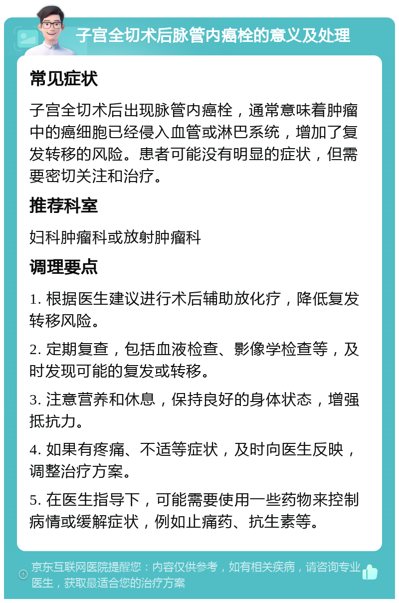 子宫全切术后脉管内癌栓的意义及处理 常见症状 子宫全切术后出现脉管内癌栓，通常意味着肿瘤中的癌细胞已经侵入血管或淋巴系统，增加了复发转移的风险。患者可能没有明显的症状，但需要密切关注和治疗。 推荐科室 妇科肿瘤科或放射肿瘤科 调理要点 1. 根据医生建议进行术后辅助放化疗，降低复发转移风险。 2. 定期复查，包括血液检查、影像学检查等，及时发现可能的复发或转移。 3. 注意营养和休息，保持良好的身体状态，增强抵抗力。 4. 如果有疼痛、不适等症状，及时向医生反映，调整治疗方案。 5. 在医生指导下，可能需要使用一些药物来控制病情或缓解症状，例如止痛药、抗生素等。