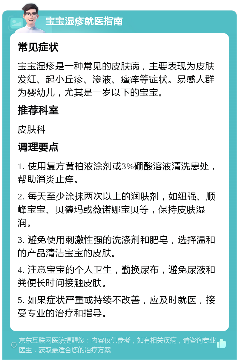 宝宝湿疹就医指南 常见症状 宝宝湿疹是一种常见的皮肤病，主要表现为皮肤发红、起小丘疹、渗液、瘙痒等症状。易感人群为婴幼儿，尤其是一岁以下的宝宝。 推荐科室 皮肤科 调理要点 1. 使用复方黄柏液涂剂或3%硼酸溶液清洗患处，帮助消炎止痒。 2. 每天至少涂抹两次以上的润肤剂，如纽强、顺峰宝宝、贝德玛或薇诺娜宝贝等，保持皮肤湿润。 3. 避免使用刺激性强的洗涤剂和肥皂，选择温和的产品清洁宝宝的皮肤。 4. 注意宝宝的个人卫生，勤换尿布，避免尿液和粪便长时间接触皮肤。 5. 如果症状严重或持续不改善，应及时就医，接受专业的治疗和指导。