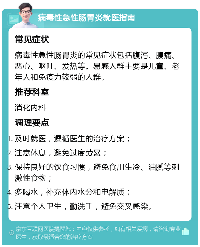 病毒性急性肠胃炎就医指南 常见症状 病毒性急性肠胃炎的常见症状包括腹泻、腹痛、恶心、呕吐、发热等。易感人群主要是儿童、老年人和免疫力较弱的人群。 推荐科室 消化内科 调理要点 及时就医，遵循医生的治疗方案； 注意休息，避免过度劳累； 保持良好的饮食习惯，避免食用生冷、油腻等刺激性食物； 多喝水，补充体内水分和电解质； 注意个人卫生，勤洗手，避免交叉感染。