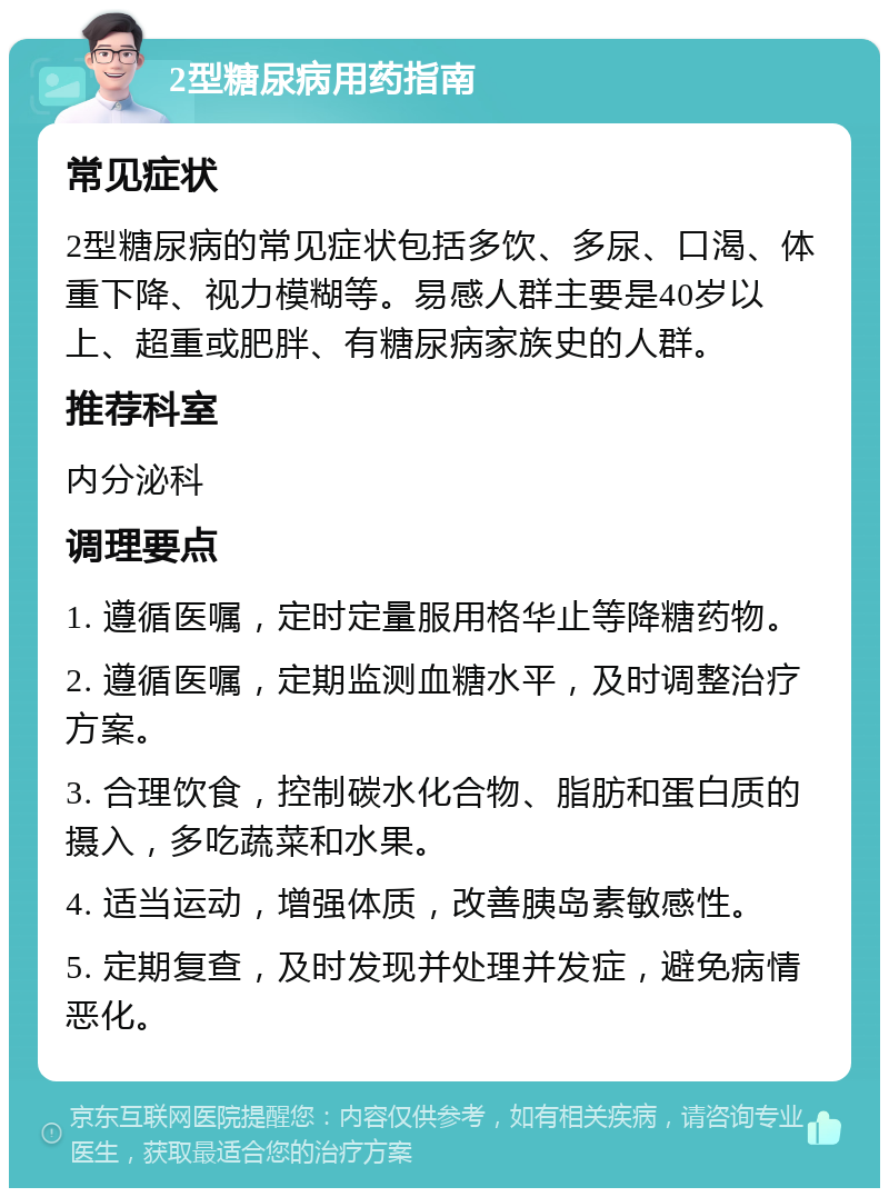 2型糖尿病用药指南 常见症状 2型糖尿病的常见症状包括多饮、多尿、口渴、体重下降、视力模糊等。易感人群主要是40岁以上、超重或肥胖、有糖尿病家族史的人群。 推荐科室 内分泌科 调理要点 1. 遵循医嘱，定时定量服用格华止等降糖药物。 2. 遵循医嘱，定期监测血糖水平，及时调整治疗方案。 3. 合理饮食，控制碳水化合物、脂肪和蛋白质的摄入，多吃蔬菜和水果。 4. 适当运动，增强体质，改善胰岛素敏感性。 5. 定期复查，及时发现并处理并发症，避免病情恶化。