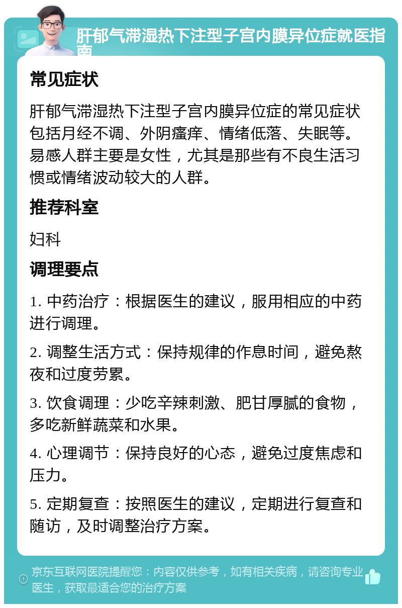 肝郁气滞湿热下注型子宫内膜异位症就医指南 常见症状 肝郁气滞湿热下注型子宫内膜异位症的常见症状包括月经不调、外阴瘙痒、情绪低落、失眠等。易感人群主要是女性，尤其是那些有不良生活习惯或情绪波动较大的人群。 推荐科室 妇科 调理要点 1. 中药治疗：根据医生的建议，服用相应的中药进行调理。 2. 调整生活方式：保持规律的作息时间，避免熬夜和过度劳累。 3. 饮食调理：少吃辛辣刺激、肥甘厚腻的食物，多吃新鲜蔬菜和水果。 4. 心理调节：保持良好的心态，避免过度焦虑和压力。 5. 定期复查：按照医生的建议，定期进行复查和随访，及时调整治疗方案。