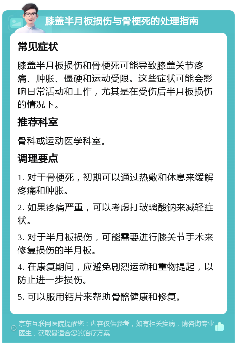 膝盖半月板损伤与骨梗死的处理指南 常见症状 膝盖半月板损伤和骨梗死可能导致膝盖关节疼痛、肿胀、僵硬和运动受限。这些症状可能会影响日常活动和工作，尤其是在受伤后半月板损伤的情况下。 推荐科室 骨科或运动医学科室。 调理要点 1. 对于骨梗死，初期可以通过热敷和休息来缓解疼痛和肿胀。 2. 如果疼痛严重，可以考虑打玻璃酸钠来减轻症状。 3. 对于半月板损伤，可能需要进行膝关节手术来修复损伤的半月板。 4. 在康复期间，应避免剧烈运动和重物提起，以防止进一步损伤。 5. 可以服用钙片来帮助骨骼健康和修复。