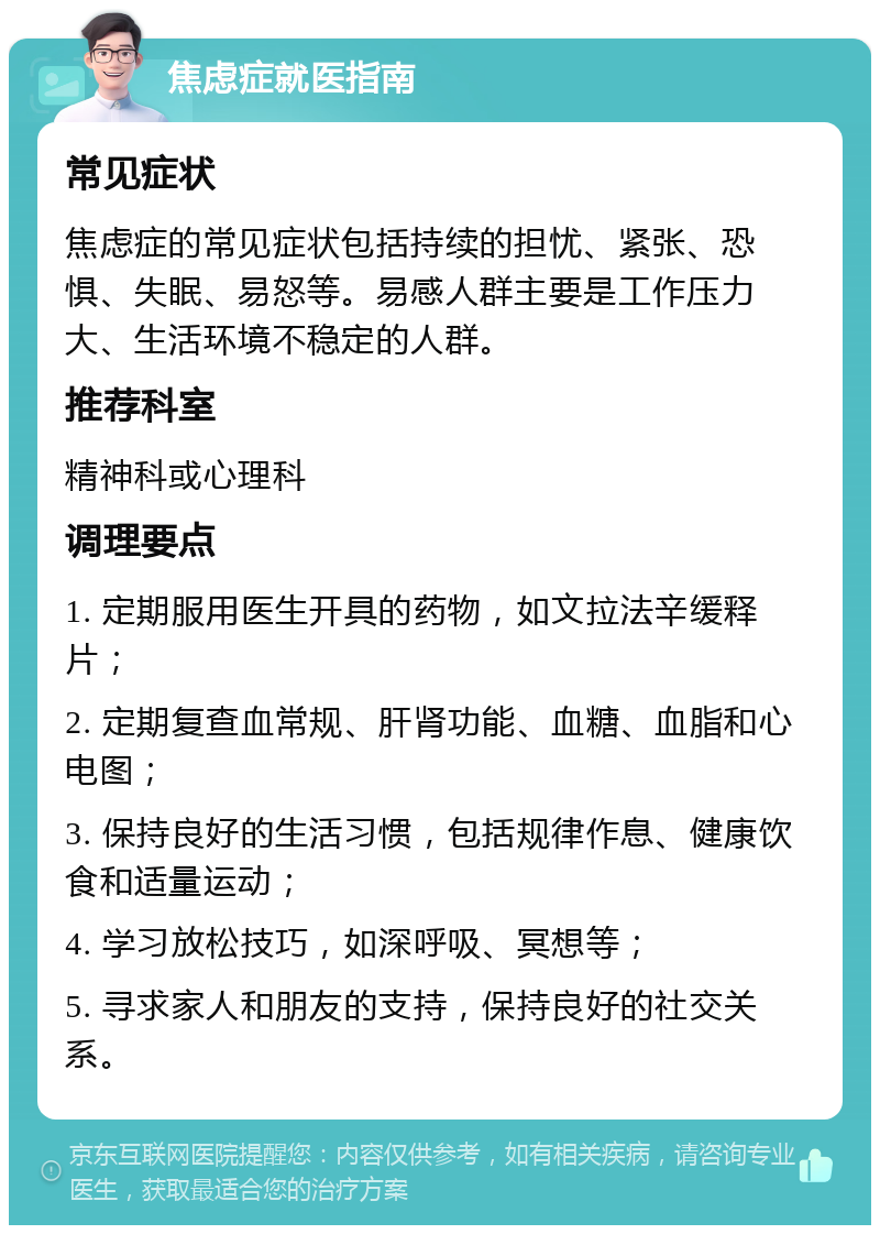 焦虑症就医指南 常见症状 焦虑症的常见症状包括持续的担忧、紧张、恐惧、失眠、易怒等。易感人群主要是工作压力大、生活环境不稳定的人群。 推荐科室 精神科或心理科 调理要点 1. 定期服用医生开具的药物,如文拉法辛缓释片; 2. 定期复查血常规、肝肾功能、血糖、血脂和心电图; 3. 保持良好的生活习惯,包括规律作息、健康饮食和适量运动; 4. 学习放松技巧,如深呼吸、冥想等; 5. 寻求家人和朋友的支持,保持良好的社交关系。