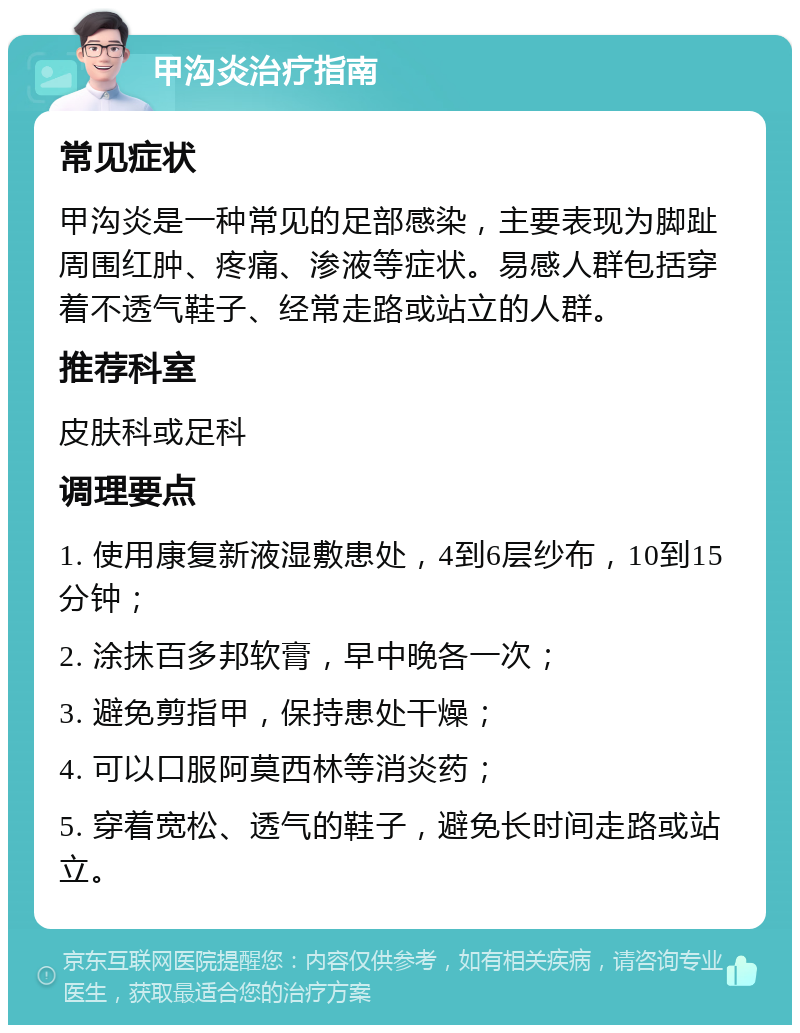 甲沟炎治疗指南 常见症状 甲沟炎是一种常见的足部感染，主要表现为脚趾周围红肿、疼痛、渗液等症状。易感人群包括穿着不透气鞋子、经常走路或站立的人群。 推荐科室 皮肤科或足科 调理要点 1. 使用康复新液湿敷患处，4到6层纱布，10到15分钟； 2. 涂抹百多邦软膏，早中晚各一次； 3. 避免剪指甲，保持患处干燥； 4. 可以口服阿莫西林等消炎药； 5. 穿着宽松、透气的鞋子，避免长时间走路或站立。