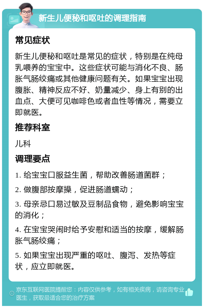 新生儿便秘和呕吐的调理指南 常见症状 新生儿便秘和呕吐是常见的症状，特别是在纯母乳喂养的宝宝中。这些症状可能与消化不良、肠胀气肠绞痛或其他健康问题有关。如果宝宝出现腹胀、精神反应不好、奶量减少、身上有别的出血点、大便可见咖啡色或者血性等情况，需要立即就医。 推荐科室 儿科 调理要点 1. 给宝宝口服益生菌，帮助改善肠道菌群； 2. 做腹部按摩操，促进肠道蠕动； 3. 母亲忌口易过敏及豆制品食物，避免影响宝宝的消化； 4. 在宝宝哭闹时给予安慰和适当的按摩，缓解肠胀气肠绞痛； 5. 如果宝宝出现严重的呕吐、腹泻、发热等症状，应立即就医。